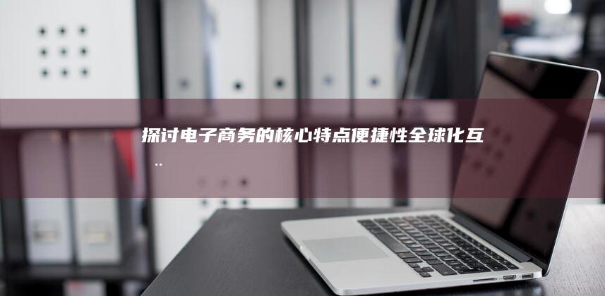 探讨电子商务的核心特点：便捷性、全球化、互动性及其影响